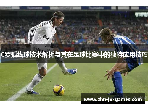 C罗弧线球技术解析与其在足球比赛中的独特应用技巧