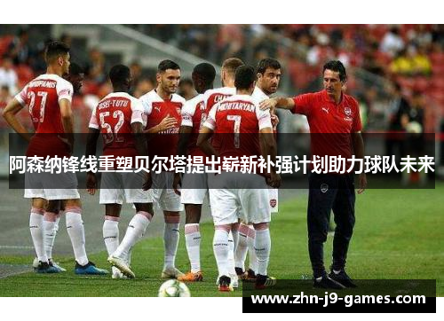 阿森纳锋线重塑贝尔塔提出崭新补强计划助力球队未来