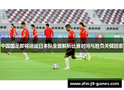 中国国足即将迎战日本队全面解析比赛时间与胜负关键因素 中国国足即将迎战日本队全面解析比赛时间与胜负关键因素