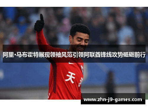 阿里·马布霍特展现领袖风范引领阿联酋锋线攻势砥砺前行 阿里·马布霍特展现领袖风范引领阿联酋锋线攻势砥砺前行