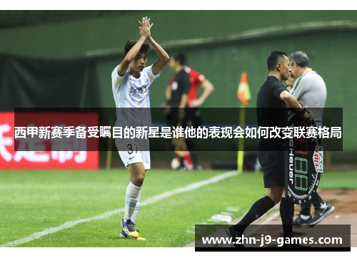 西甲新赛季备受瞩目的新星是谁他的表现会如何改变联赛格局