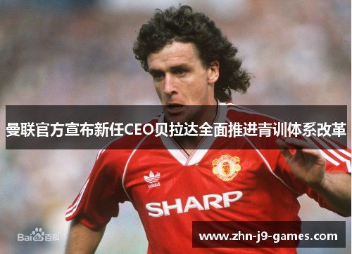 曼联官方宣布新任CEO贝拉达全面推进青训体系改革
