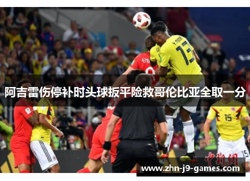 阿吉雷伤停补时头球扳平险救哥伦比亚全取一分 阿吉雷伤停补时头球扳平险救哥伦比亚全取一分