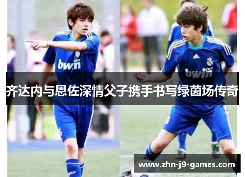 齐达内与恩佐深情父子携手书写绿茵场传奇